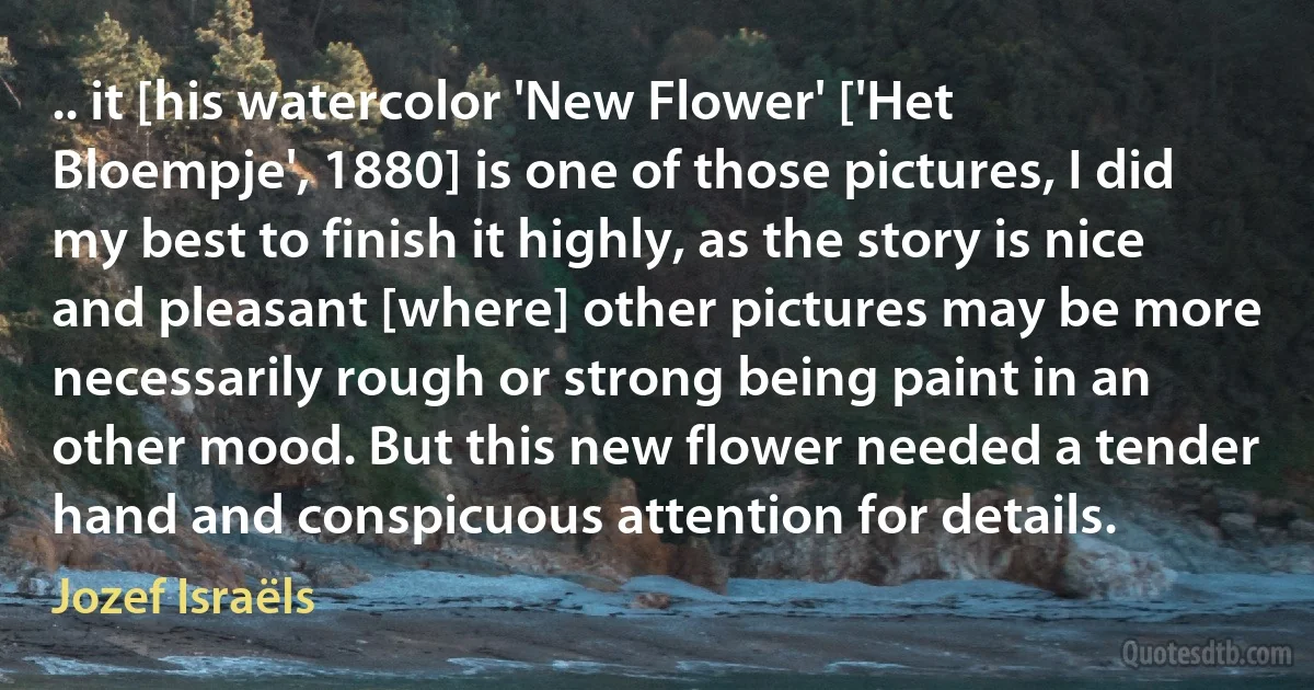 .. it [his watercolor 'New Flower' ['Het Bloempje', 1880] is one of those pictures, I did my best to finish it highly, as the story is nice and pleasant [where] other pictures may be more necessarily rough or strong being paint in an other mood. But this new flower needed a tender hand and conspicuous attention for details. (Jozef Israëls)