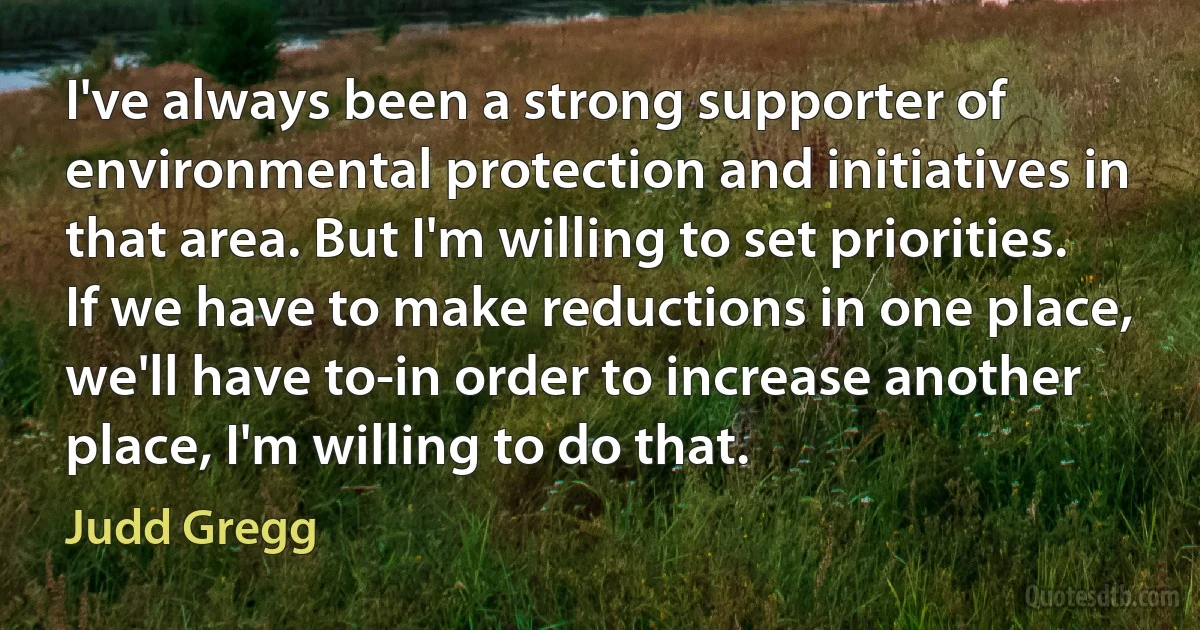 I've always been a strong supporter of environmental protection and initiatives in that area. But I'm willing to set priorities. If we have to make reductions in one place, we'll have to-in order to increase another place, I'm willing to do that. (Judd Gregg)