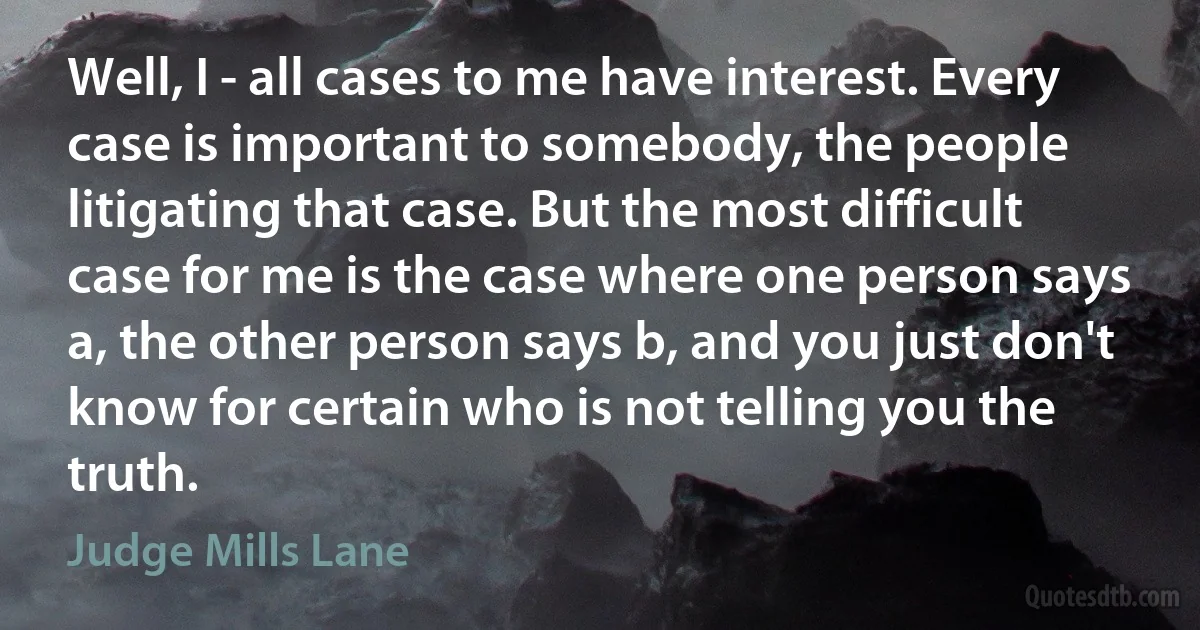 Well, I - all cases to me have interest. Every case is important to somebody, the people litigating that case. But the most difficult case for me is the case where one person says a, the other person says b, and you just don't know for certain who is not telling you the truth. (Judge Mills Lane)