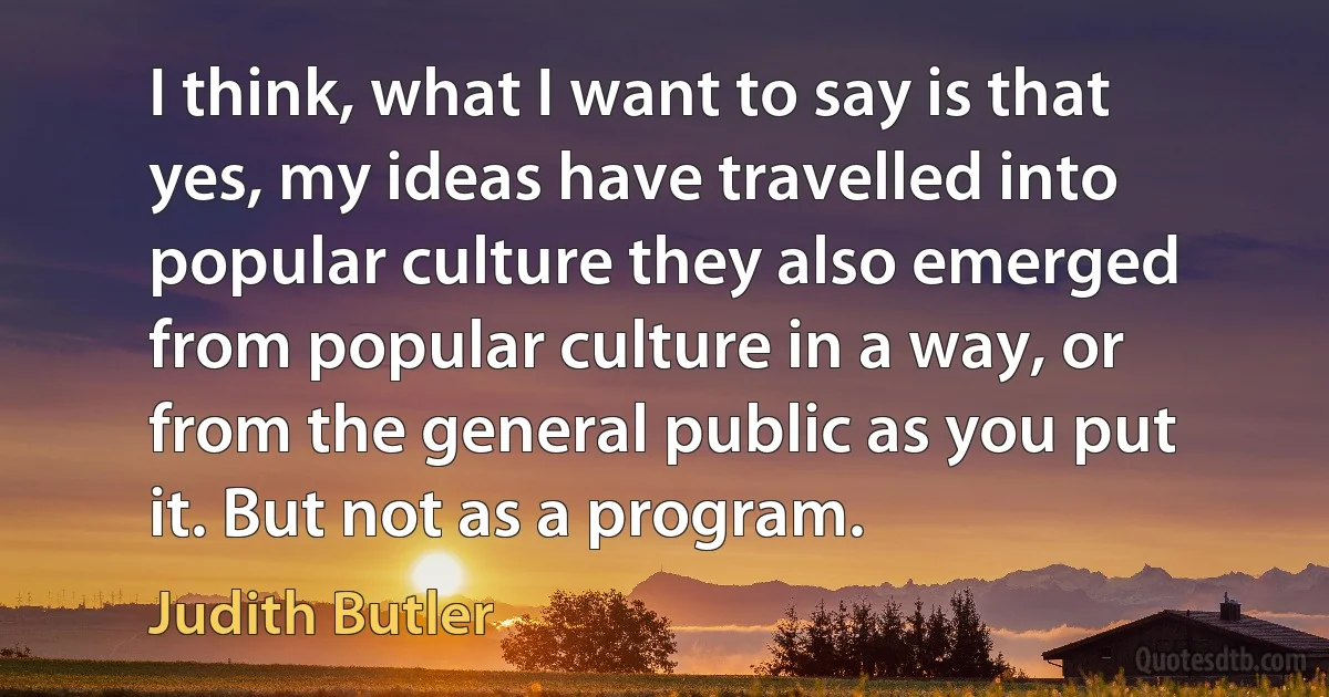 I think, what I want to say is that yes, my ideas have travelled into popular culture they also emerged from popular culture in a way, or from the general public as you put it. But not as a program. (Judith Butler)