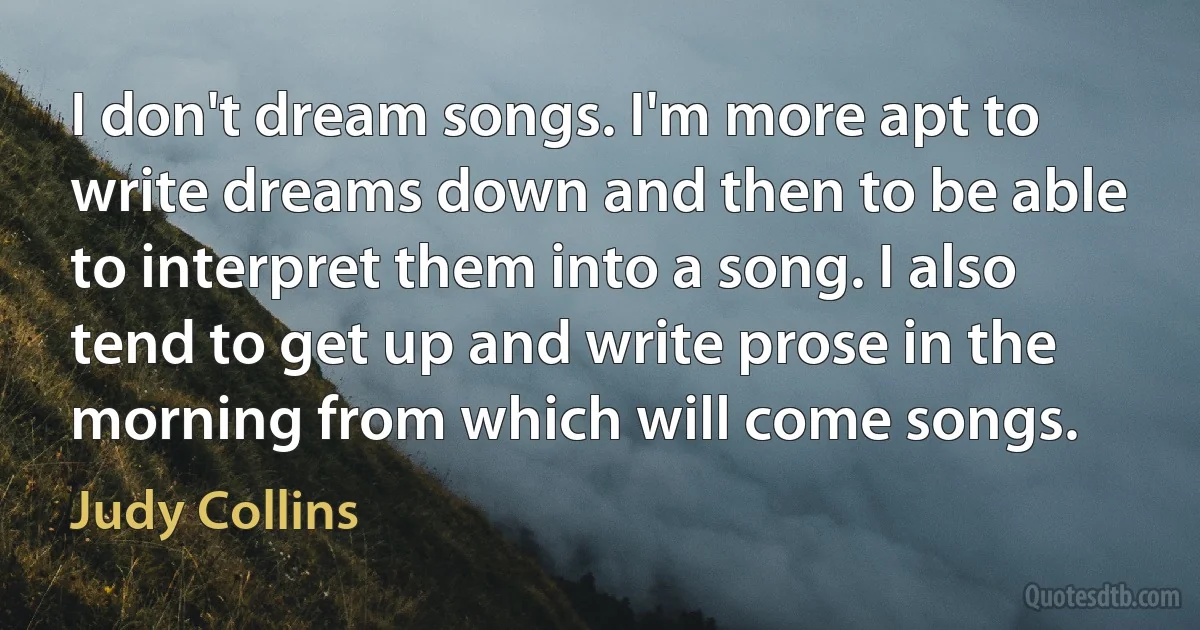 I don't dream songs. I'm more apt to write dreams down and then to be able to interpret them into a song. I also tend to get up and write prose in the morning from which will come songs. (Judy Collins)