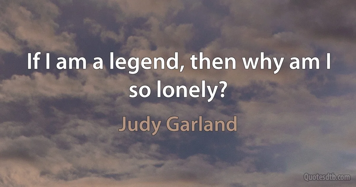 If I am a legend, then why am I so lonely? (Judy Garland)