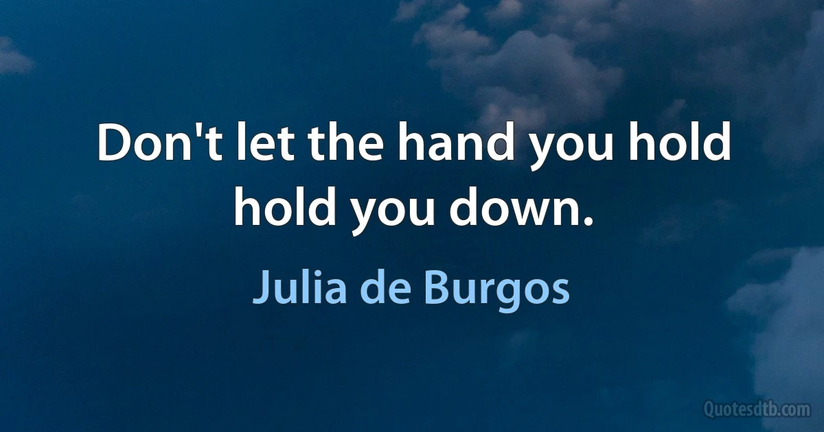 Don't let the hand you hold
hold you down. (Julia de Burgos)