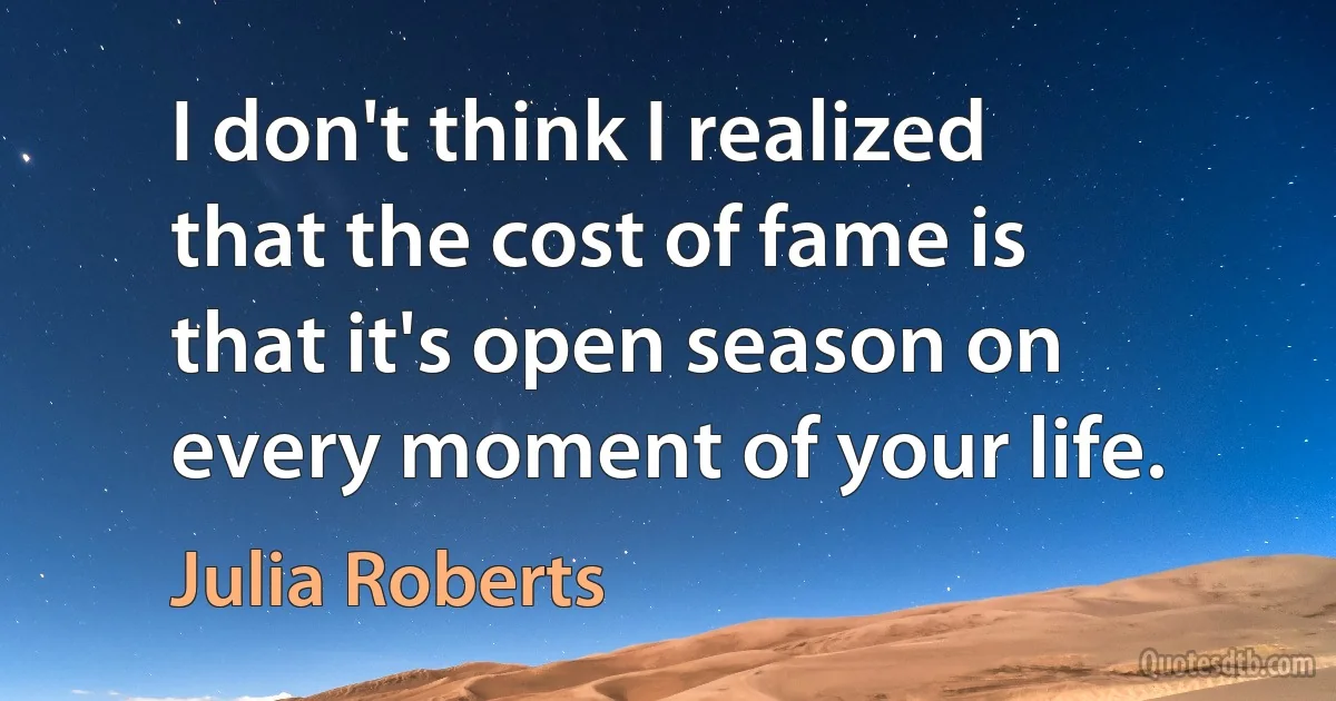 I don't think I realized that the cost of fame is that it's open season on every moment of your life. (Julia Roberts)