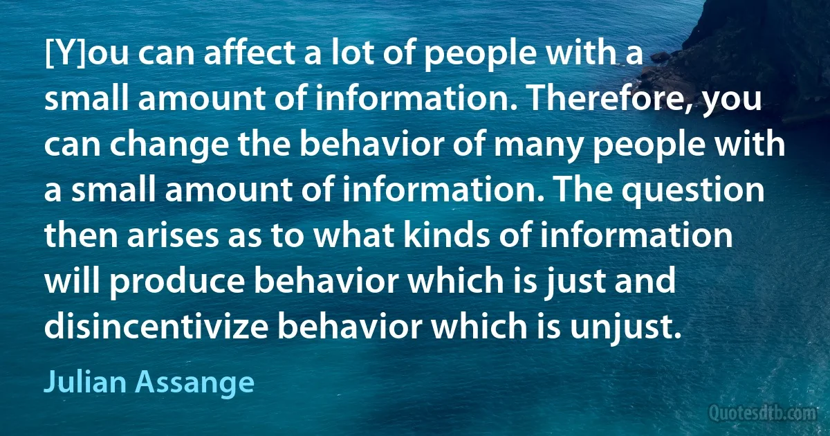 [Y]ou can affect a lot of people with a small amount of information. Therefore, you can change the behavior of many people with a small amount of information. The question then arises as to what kinds of information will produce behavior which is just and disincentivize behavior which is unjust. (Julian Assange)