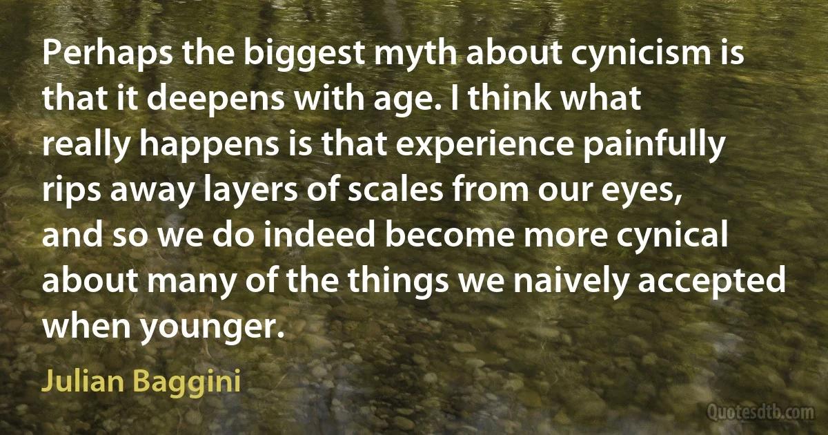 Perhaps the biggest myth about cynicism is that it deepens with age. I think what really happens is that experience painfully rips away layers of scales from our eyes, and so we do indeed become more cynical about many of the things we naively accepted when younger. (Julian Baggini)