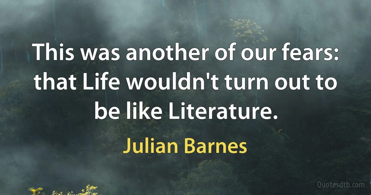 This was another of our fears: that Life wouldn't turn out to be like Literature. (Julian Barnes)