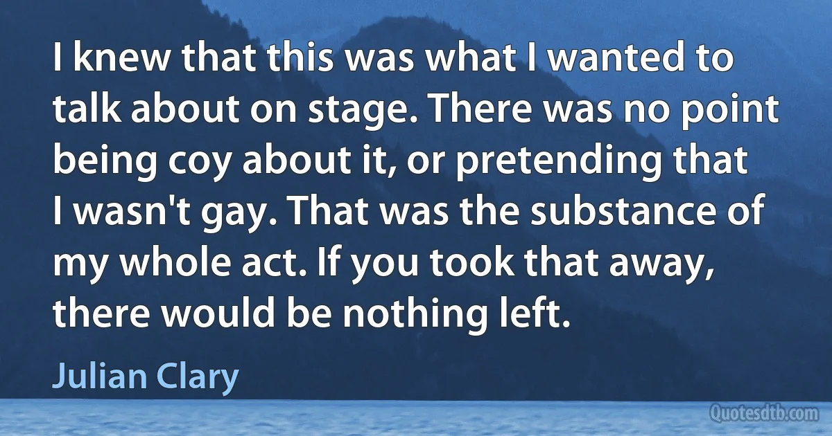 I knew that this was what I wanted to talk about on stage. There was no point being coy about it, or pretending that I wasn't gay. That was the substance of my whole act. If you took that away, there would be nothing left. (Julian Clary)