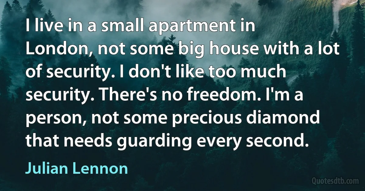 I live in a small apartment in London, not some big house with a lot of security. I don't like too much security. There's no freedom. I'm a person, not some precious diamond that needs guarding every second. (Julian Lennon)