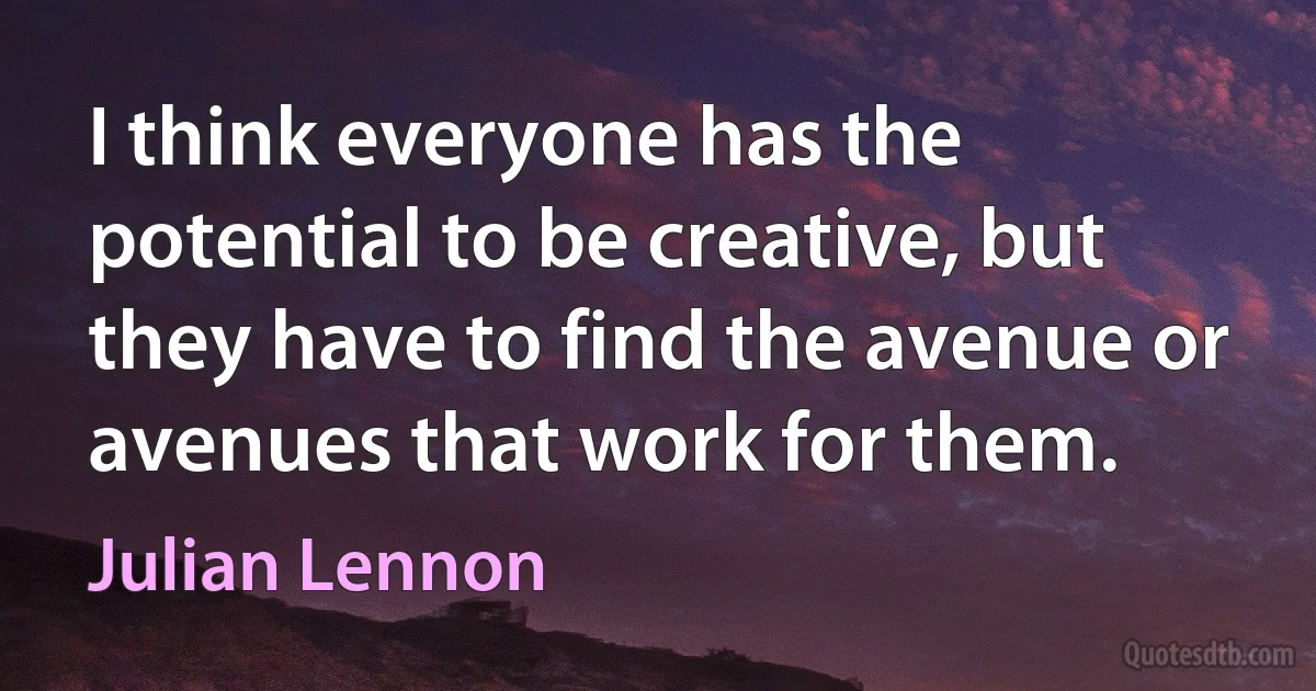 I think everyone has the potential to be creative, but they have to find the avenue or avenues that work for them. (Julian Lennon)