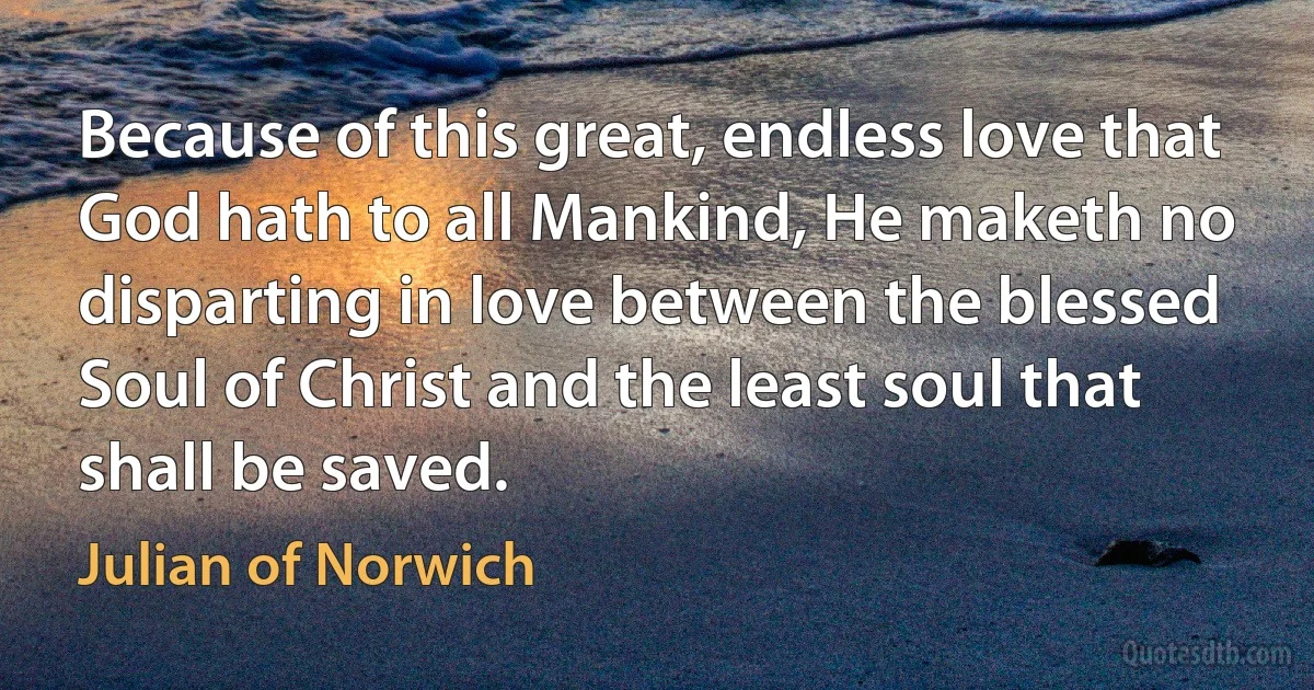 Because of this great, endless love that God hath to all Mankind, He maketh no disparting in love between the blessed Soul of Christ and the least soul that shall be saved. (Julian of Norwich)