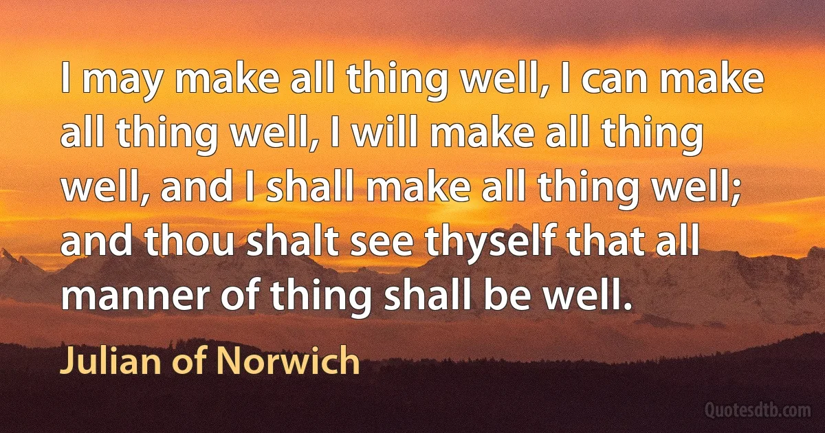 I may make all thing well, I can make all thing well, I will make all thing well, and I shall make all thing well; and thou shalt see thyself that all manner of thing shall be well. (Julian of Norwich)