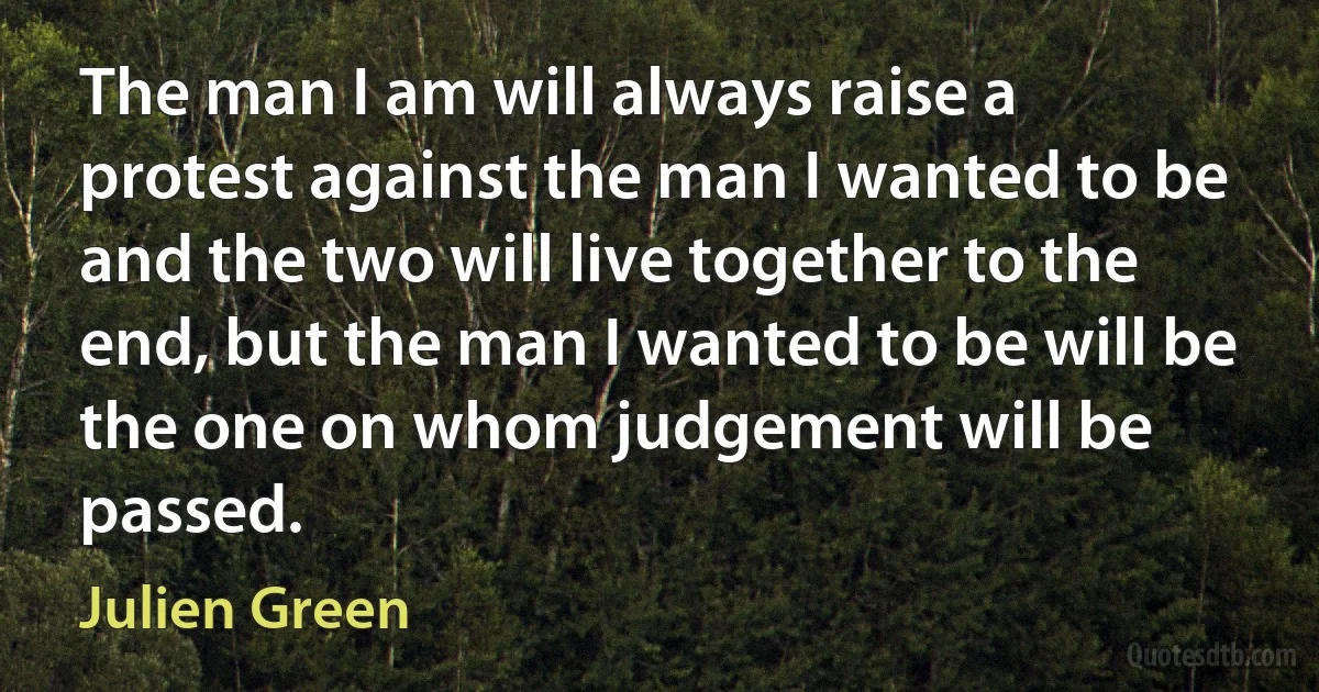 The man I am will always raise a protest against the man I wanted to be and the two will live together to the end, but the man I wanted to be will be the one on whom judgement will be passed. (Julien Green)