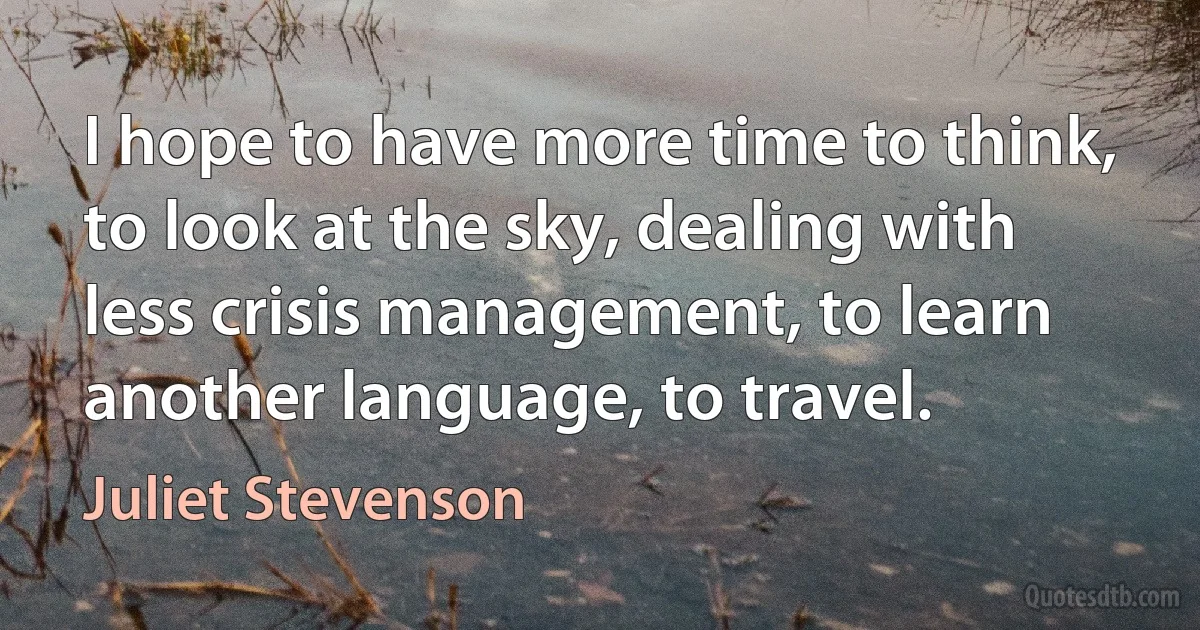 I hope to have more time to think, to look at the sky, dealing with less crisis management, to learn another language, to travel. (Juliet Stevenson)