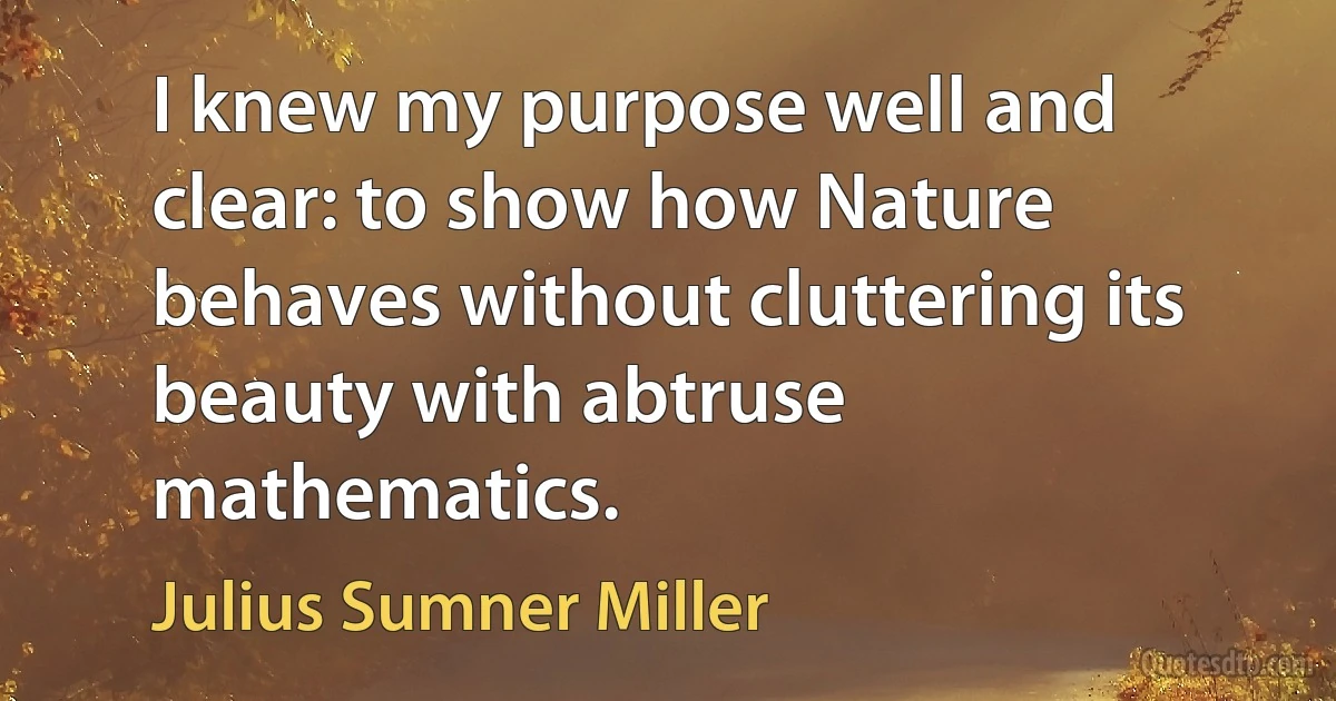 I knew my purpose well and clear: to show how Nature behaves without cluttering its beauty with abtruse mathematics. (Julius Sumner Miller)