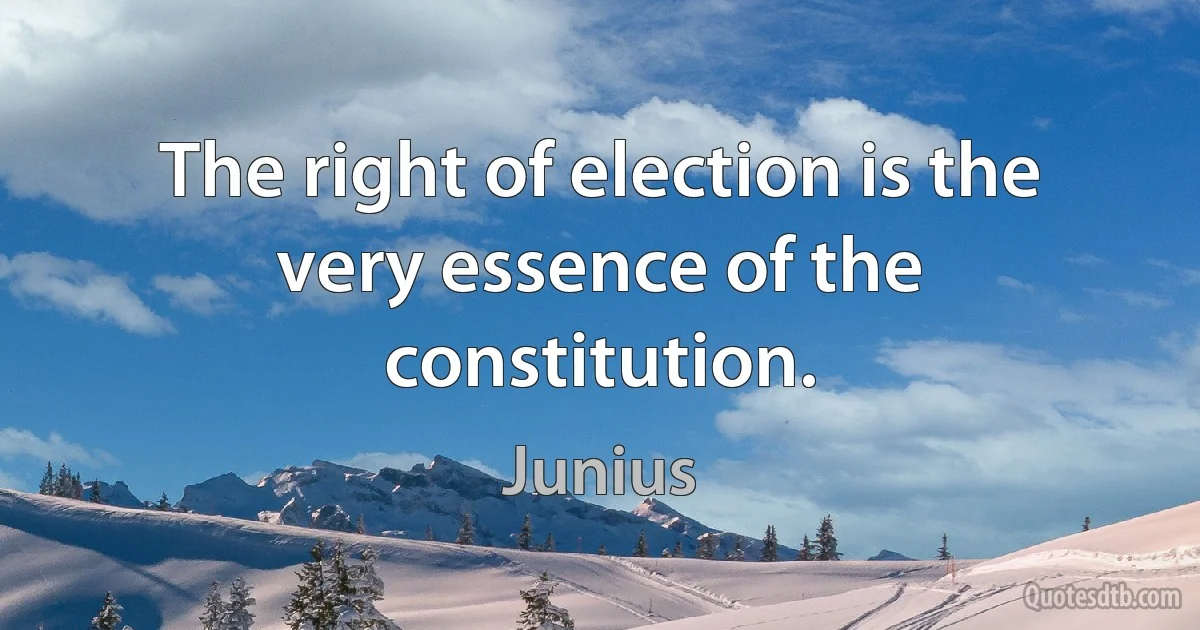 The right of election is the very essence of the constitution. (Junius)