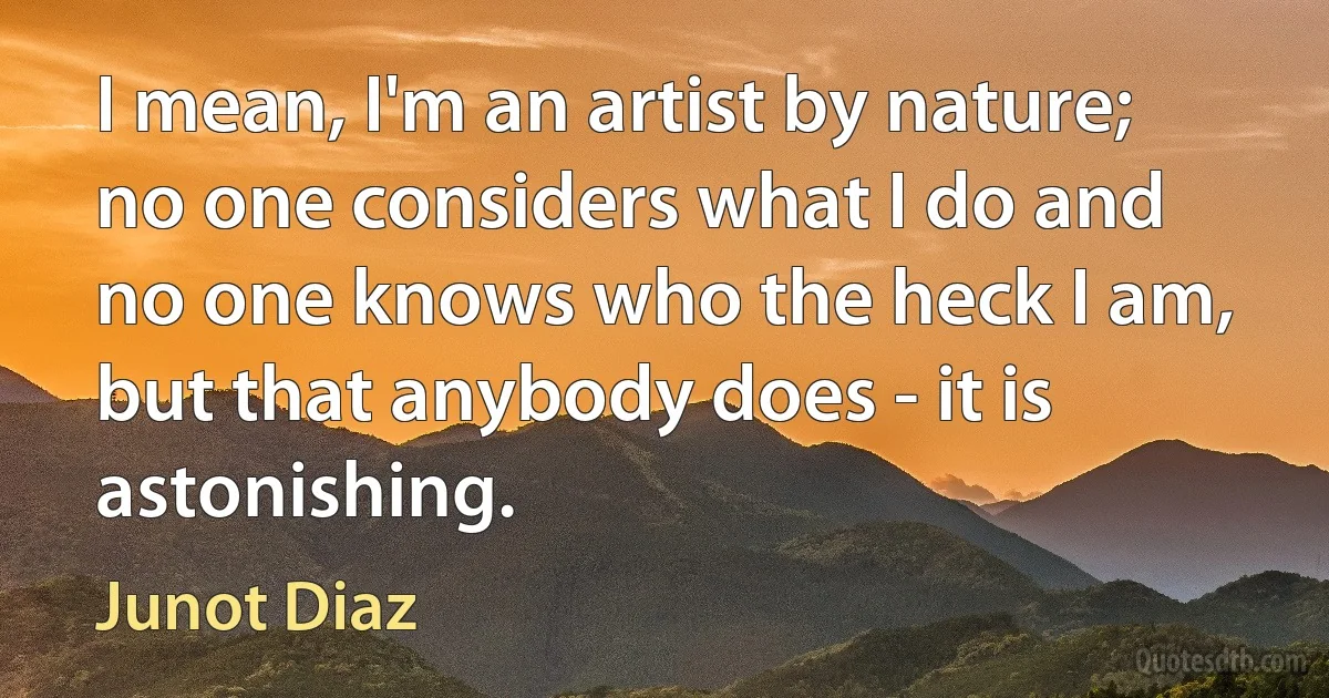 I mean, I'm an artist by nature; no one considers what I do and no one knows who the heck I am, but that anybody does - it is astonishing. (Junot Diaz)