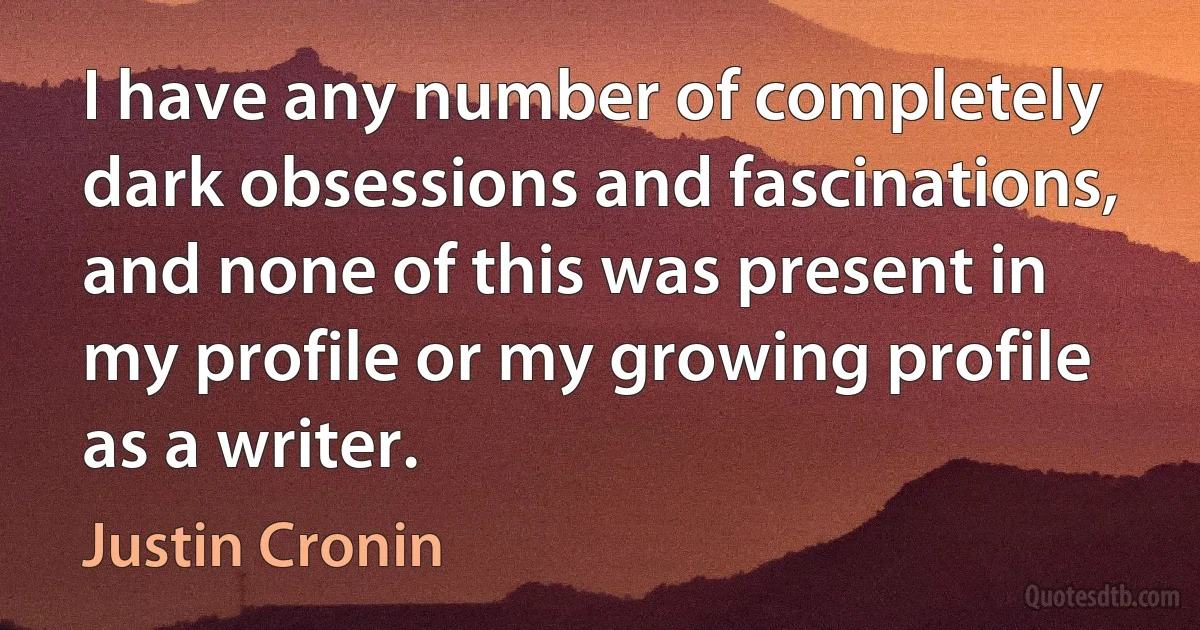 I have any number of completely dark obsessions and fascinations, and none of this was present in my profile or my growing profile as a writer. (Justin Cronin)