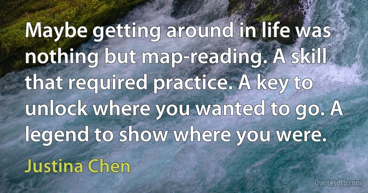 Maybe getting around in life was nothing but map-reading. A skill that required practice. A key to unlock where you wanted to go. A legend to show where you were. (Justina Chen)