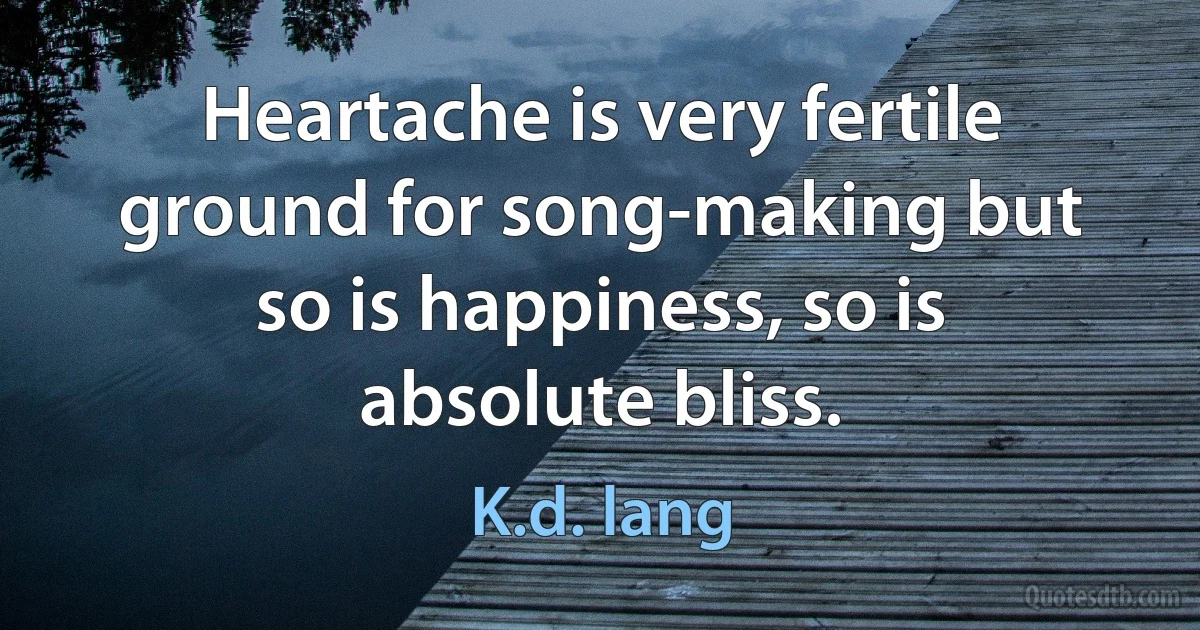 Heartache is very fertile ground for song-making but so is happiness, so is absolute bliss. (K.d. lang)