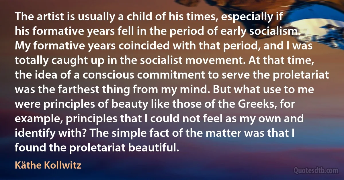 The artist is usually a child of his times, especially if his formative years fell in the period of early socialism. My formative years coincided with that period, and I was totally caught up in the socialist movement. At that time, the idea of a conscious commitment to serve the proletariat was the farthest thing from my mind. But what use to me were principles of beauty like those of the Greeks, for example, principles that I could not feel as my own and identify with? The simple fact of the matter was that I found the proletariat beautiful. (Käthe Kollwitz)