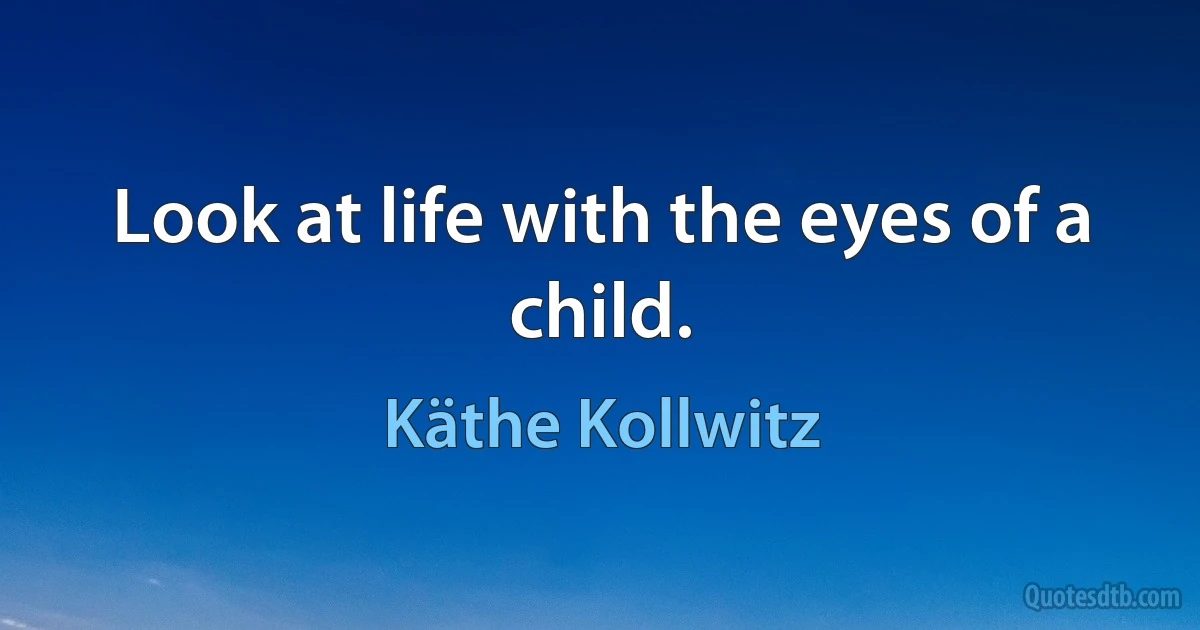 Look at life with the eyes of a child. (Käthe Kollwitz)