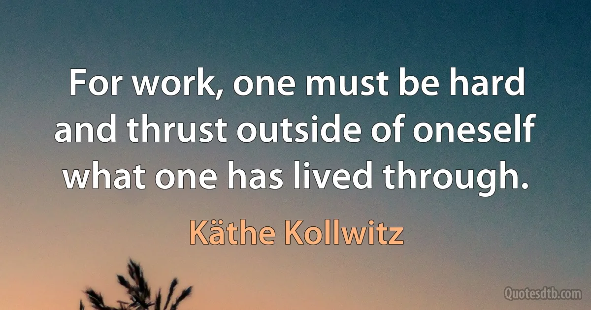 For work, one must be hard and thrust outside of oneself what one has lived through. (Käthe Kollwitz)