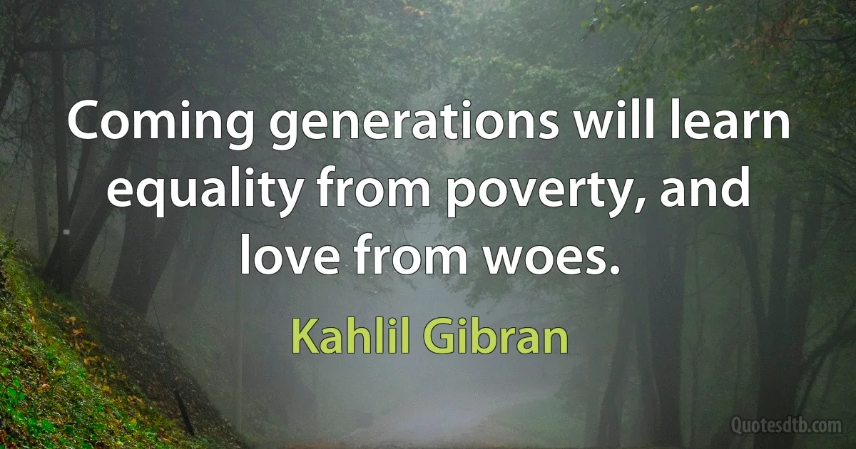 Coming generations will learn equality from poverty, and love from woes. (Kahlil Gibran)