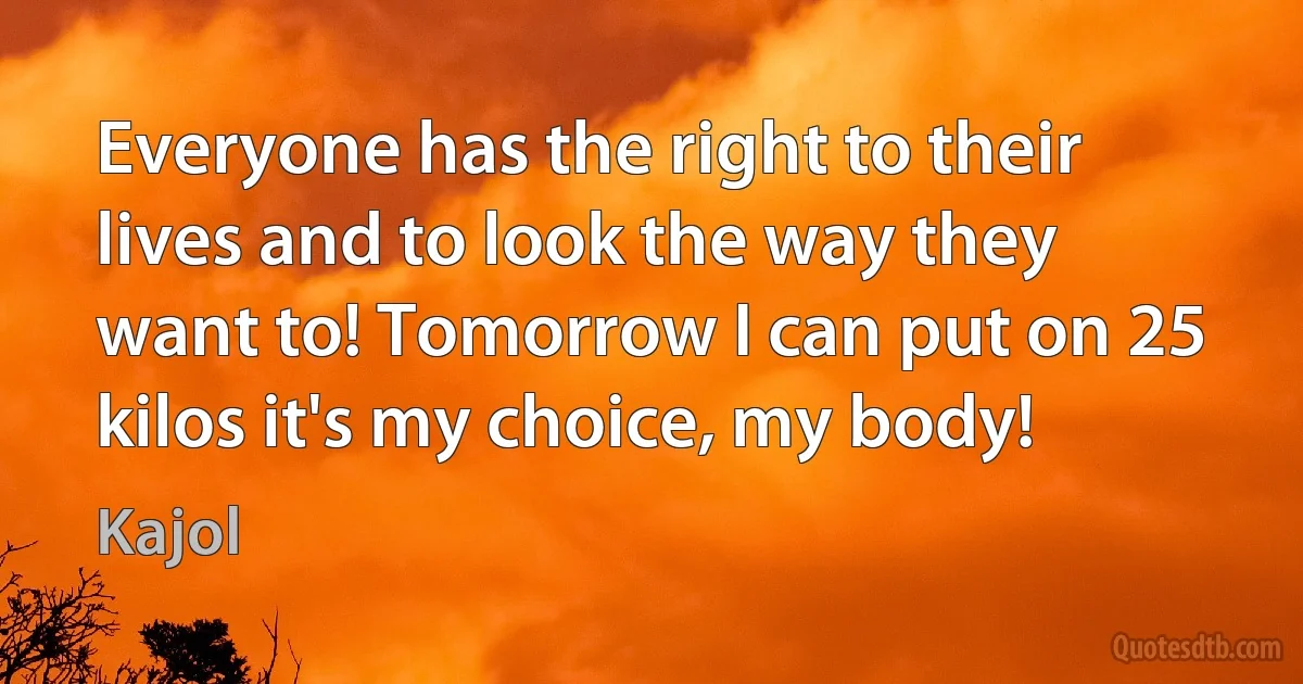 Everyone has the right to their lives and to look the way they want to! Tomorrow I can put on 25 kilos it's my choice, my body! (Kajol)