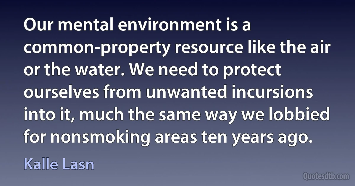 Our mental environment is a common-property resource like the air or the water. We need to protect ourselves from unwanted incursions into it, much the same way we lobbied for nonsmoking areas ten years ago. (Kalle Lasn)