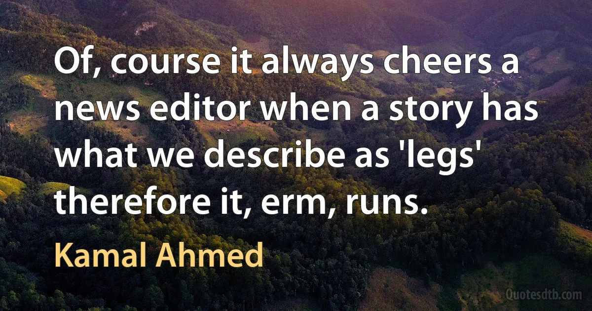 Of, course it always cheers a news editor when a story has what we describe as 'legs' therefore it, erm, runs. (Kamal Ahmed)