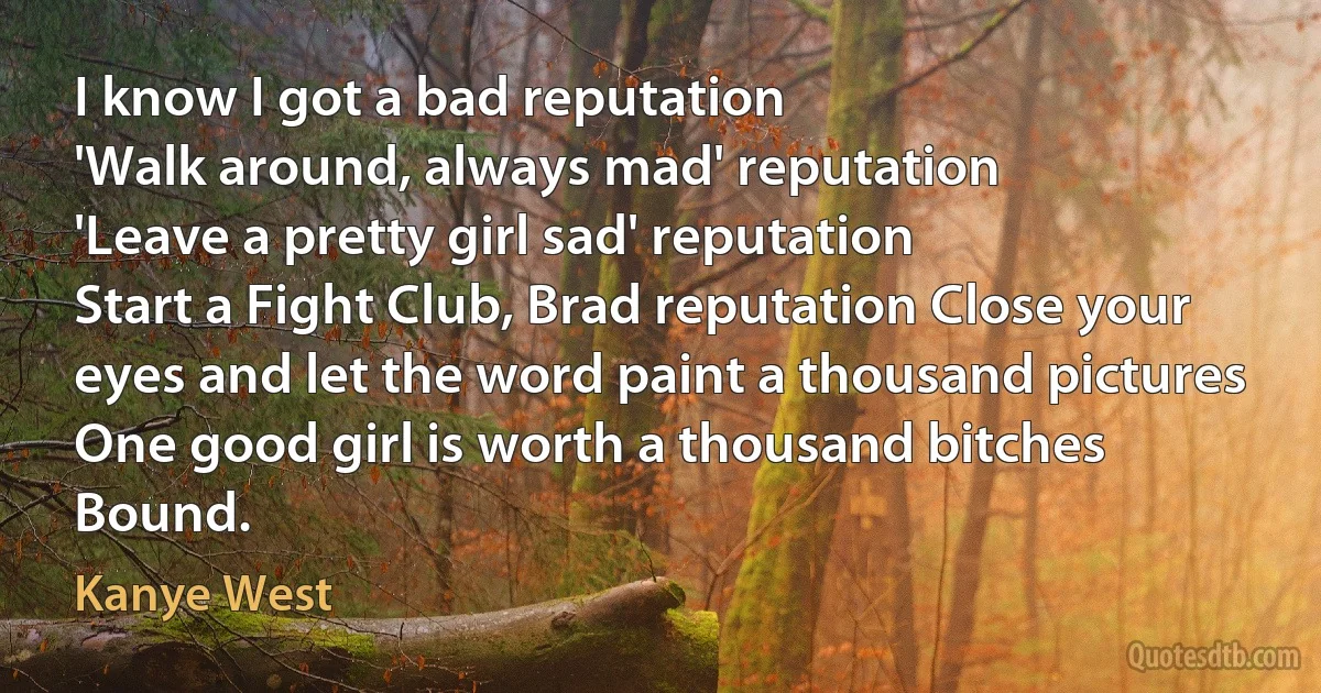 I know I got a bad reputation
'Walk around, always mad' reputation
'Leave a pretty girl sad' reputation
Start a Fight Club, Brad reputation Close your eyes and let the word paint a thousand pictures
One good girl is worth a thousand bitches
Bound. (Kanye West)