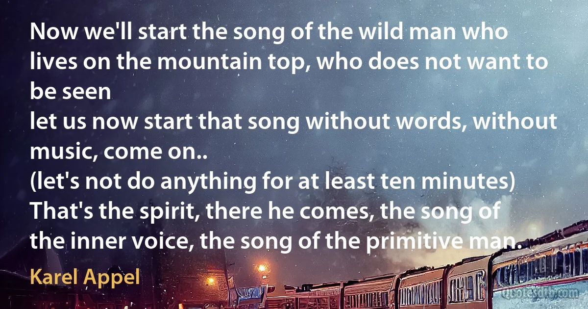 Now we'll start the song of the wild man who lives on the mountain top, who does not want to be seen
let us now start that song without words, without music, come on..
(let's not do anything for at least ten minutes)
That's the spirit, there he comes, the song of the inner voice, the song of the primitive man. (Karel Appel)