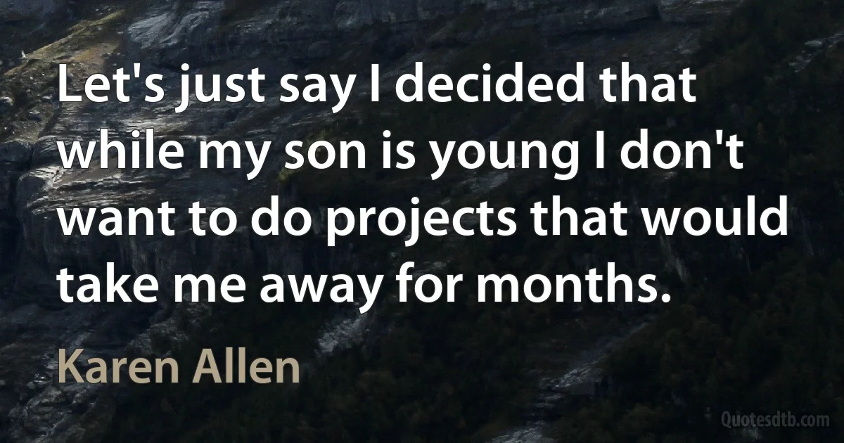 Let's just say I decided that while my son is young I don't want to do projects that would take me away for months. (Karen Allen)