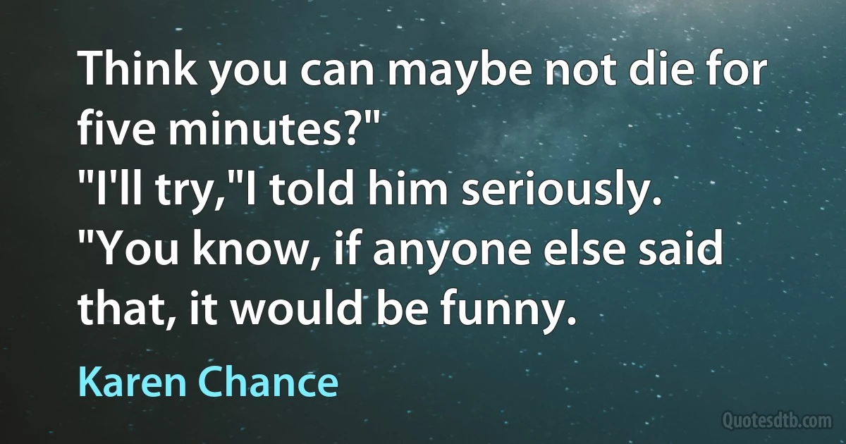 Think you can maybe not die for five minutes?"
"I'll try,"I told him seriously.
"You know, if anyone else said that, it would be funny. (Karen Chance)