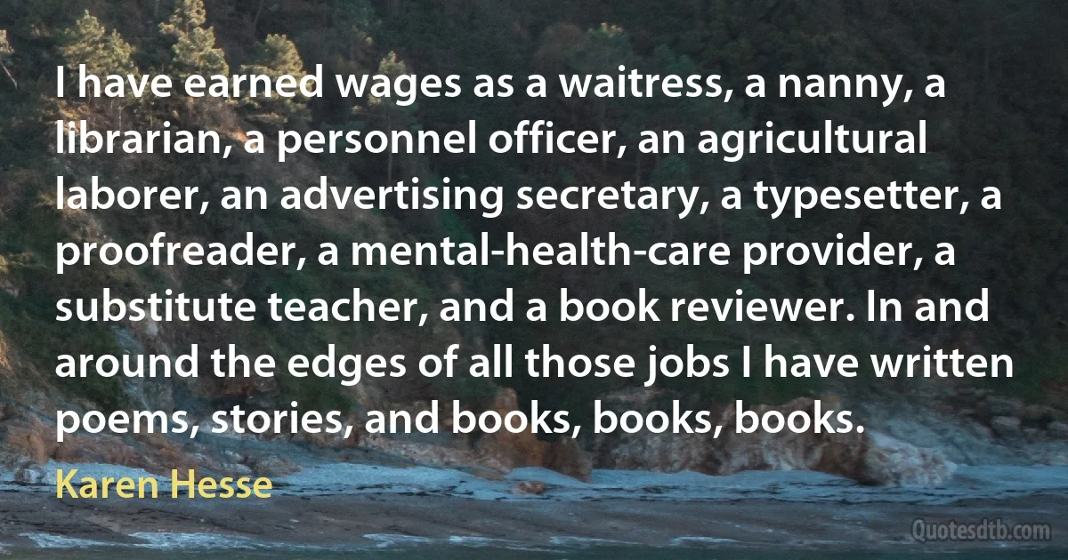 I have earned wages as a waitress, a nanny, a librarian, a personnel officer, an agricultural laborer, an advertising secretary, a typesetter, a proofreader, a mental-health-care provider, a substitute teacher, and a book reviewer. In and around the edges of all those jobs I have written poems, stories, and books, books, books. (Karen Hesse)