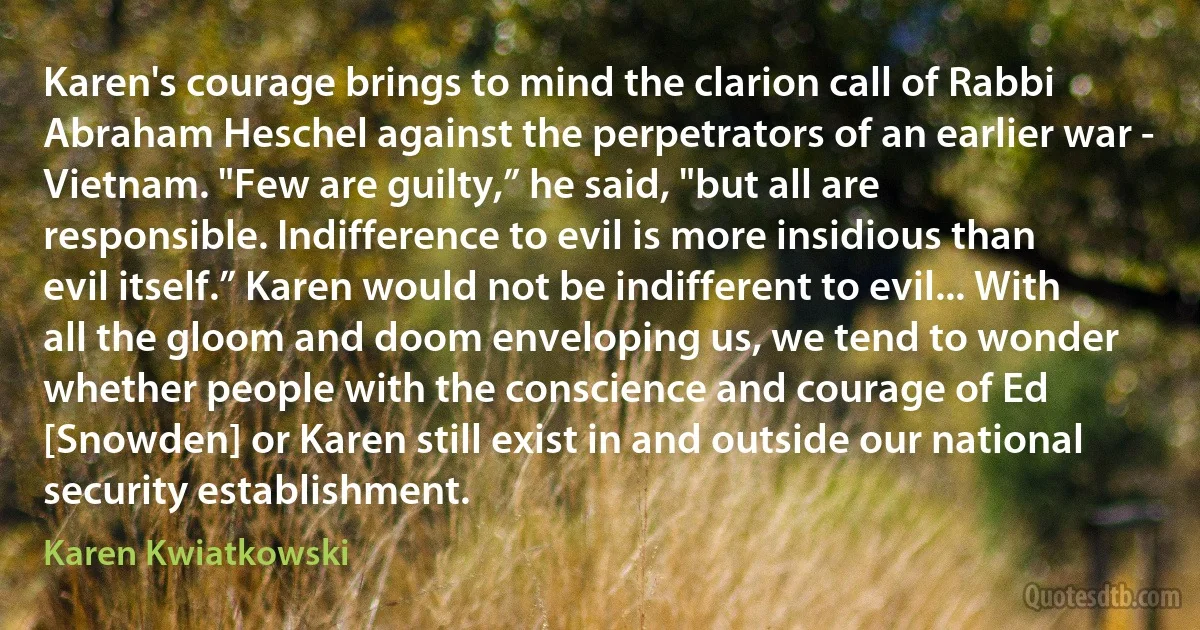 Karen's courage brings to mind the clarion call of Rabbi Abraham Heschel against the perpetrators of an earlier war - Vietnam. "Few are guilty,” he said, "but all are responsible. Indifference to evil is more insidious than evil itself.” Karen would not be indifferent to evil... With all the gloom and doom enveloping us, we tend to wonder whether people with the conscience and courage of Ed [Snowden] or Karen still exist in and outside our national security establishment. (Karen Kwiatkowski)