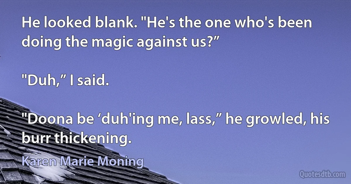 He looked blank. "He's the one who's been doing the magic against us?”

"Duh,” I said.

"Doona be ‘duh'ing me, lass,” he growled, his burr thickening. (Karen Marie Moning)