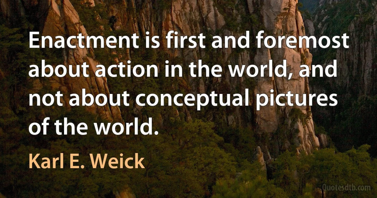 Enactment is first and foremost about action in the world, and not about conceptual pictures of the world. (Karl E. Weick)