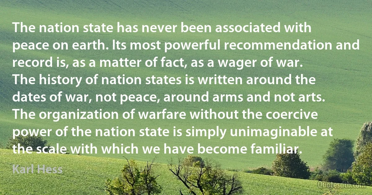 The nation state has never been associated with peace on earth. Its most powerful recommendation and record is, as a matter of fact, as a wager of war. The history of nation states is written around the dates of war, not peace, around arms and not arts. The organization of warfare without the coercive power of the nation state is simply unimaginable at the scale with which we have become familiar. (Karl Hess)