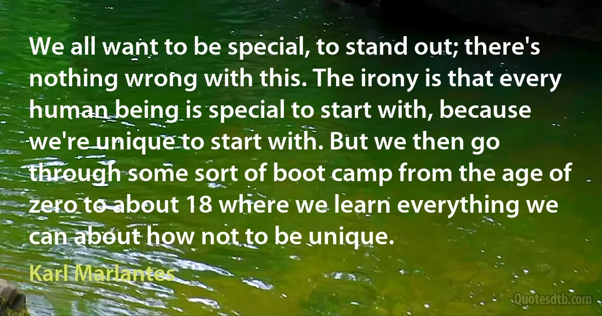 We all want to be special, to stand out; there's nothing wrong with this. The irony is that every human being is special to start with, because we're unique to start with. But we then go through some sort of boot camp from the age of zero to about 18 where we learn everything we can about how not to be unique. (Karl Marlantes)