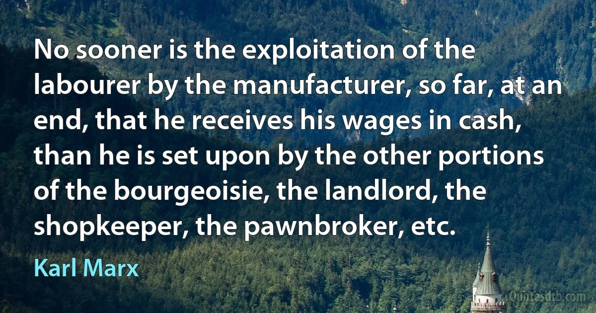 No sooner is the exploitation of the labourer by the manufacturer, so far, at an end, that he receives his wages in cash, than he is set upon by the other portions of the bourgeoisie, the landlord, the shopkeeper, the pawnbroker, etc. (Karl Marx)