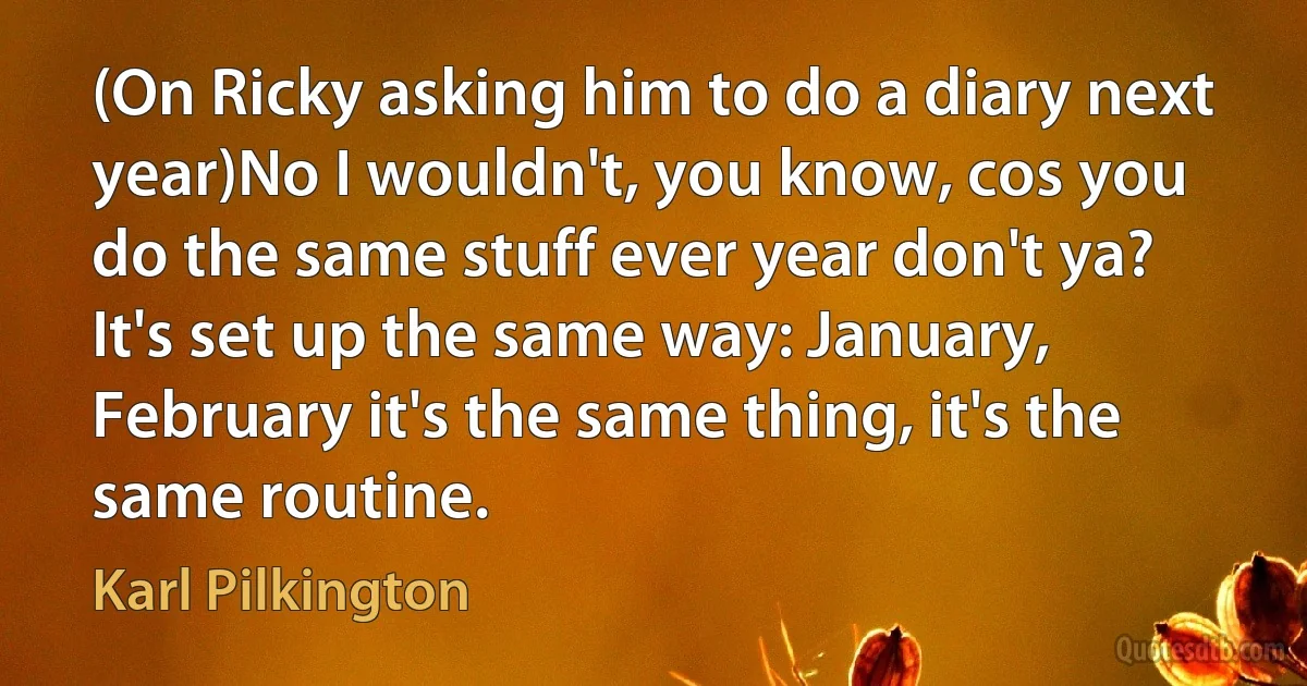 (On Ricky asking him to do a diary next year)No I wouldn't, you know, cos you do the same stuff ever year don't ya? It's set up the same way: January, February it's the same thing, it's the same routine. (Karl Pilkington)