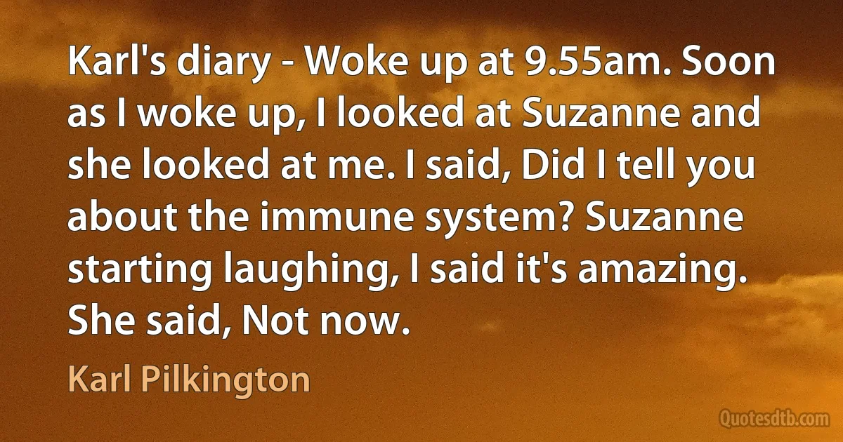 Karl's diary - Woke up at 9.55am. Soon as I woke up, I looked at Suzanne and she looked at me. I said, Did I tell you about the immune system? Suzanne starting laughing, I said it's amazing. She said, Not now. (Karl Pilkington)