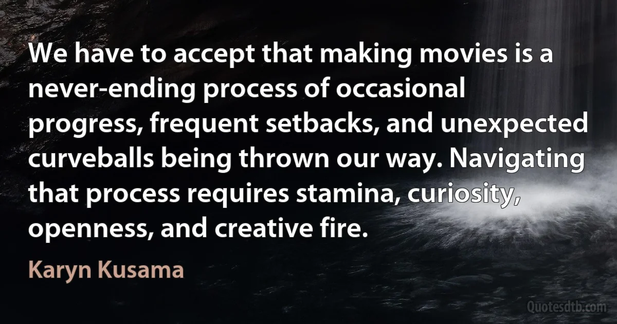 We have to accept that making movies is a never-ending process of occasional progress, frequent setbacks, and unexpected curveballs being thrown our way. Navigating that process requires stamina, curiosity, openness, and creative fire. (Karyn Kusama)