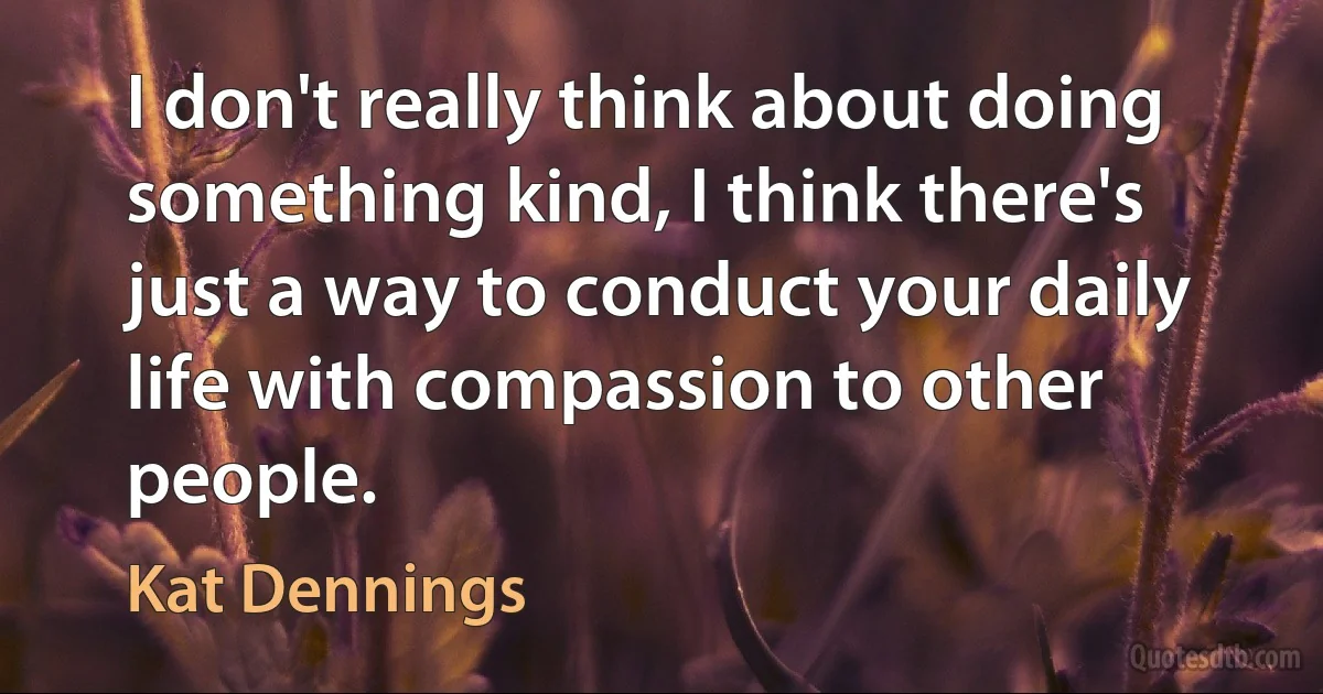 I don't really think about doing something kind, I think there's just a way to conduct your daily life with compassion to other people. (Kat Dennings)