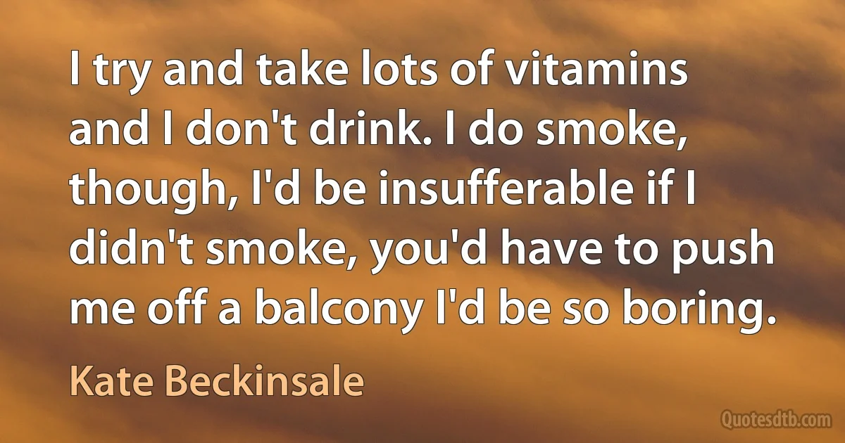 I try and take lots of vitamins and I don't drink. I do smoke, though, I'd be insufferable if I didn't smoke, you'd have to push me off a balcony I'd be so boring. (Kate Beckinsale)