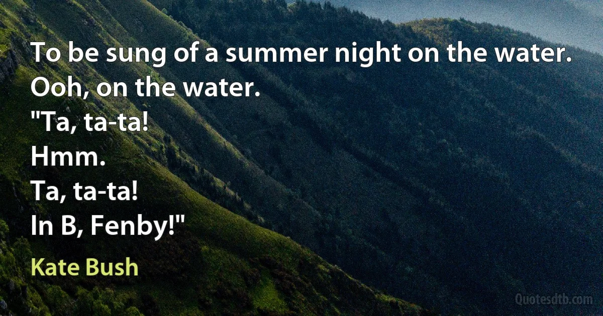 To be sung of a summer night on the water.
Ooh, on the water.
"Ta, ta-ta!
Hmm.
Ta, ta-ta!
In B, Fenby!" (Kate Bush)