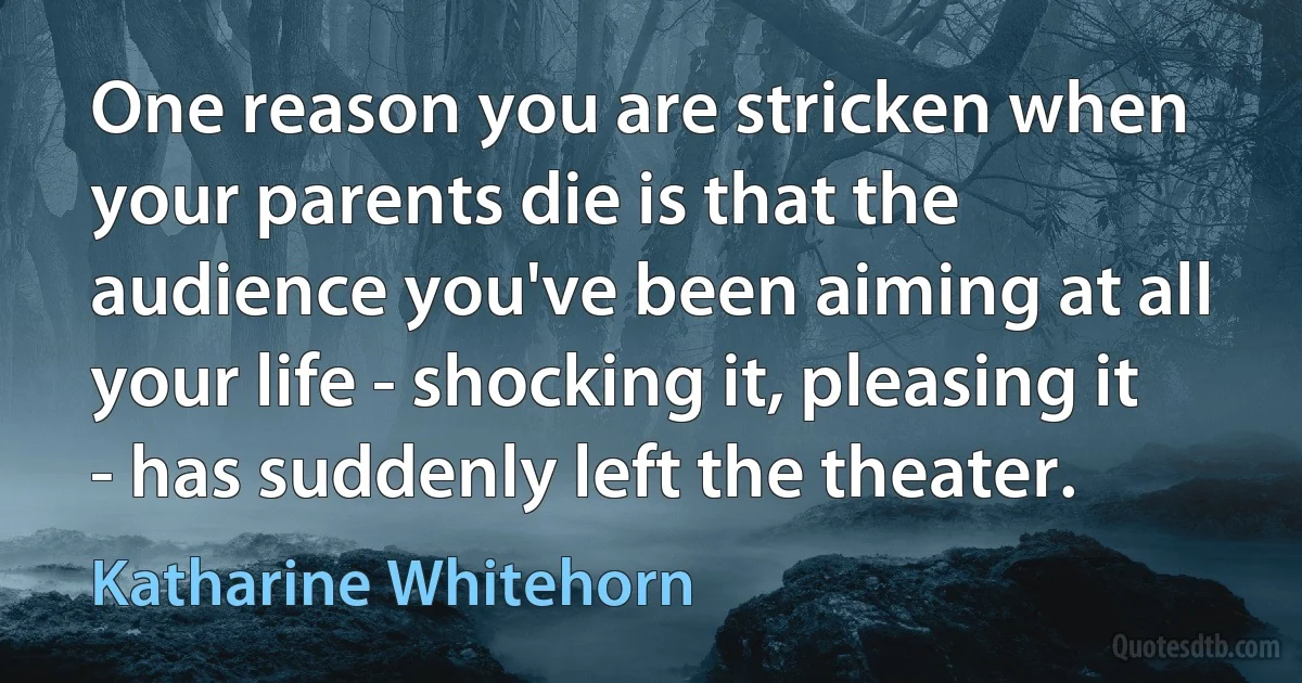 One reason you are stricken when your parents die is that the audience you've been aiming at all your life - shocking it, pleasing it - has suddenly left the theater. (Katharine Whitehorn)