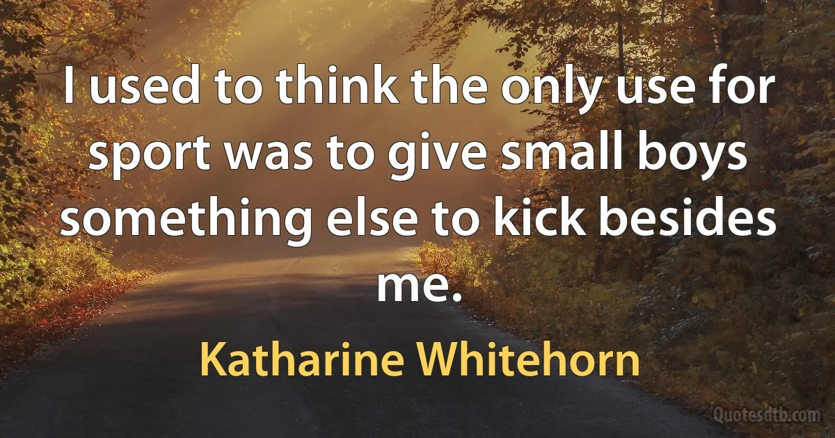 I used to think the only use for sport was to give small boys something else to kick besides me. (Katharine Whitehorn)